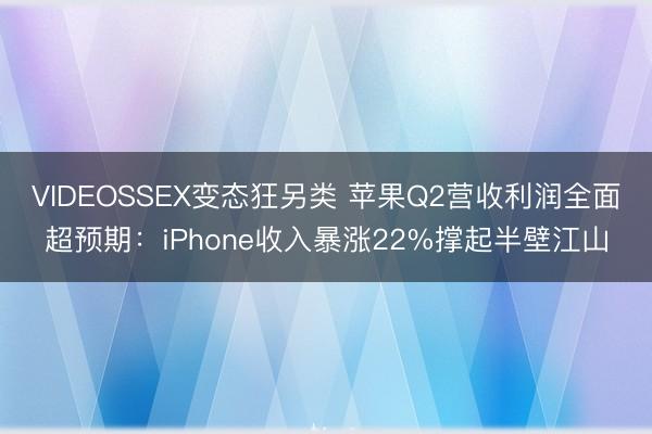 VIDEOSSEX变态狂另类 苹果Q2营收利润全面超预期：iPhone收入暴涨22%撑起半壁江山
