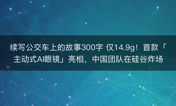 续写公交车上的故事300字 仅14.9g！首款「主动式AI眼镜」亮相，中国团队在硅谷炸场