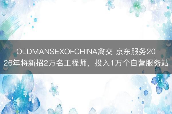 OLDMANSEXOFCHINA禽交 京东服务2026年将新招2万名工程师，投入1万个自营服务站