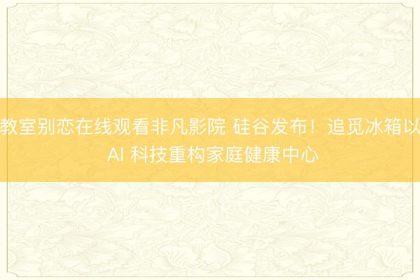 教室别恋在线观看非凡影院 硅谷发布！追觅冰箱以 AI 科技重构家庭健康中心