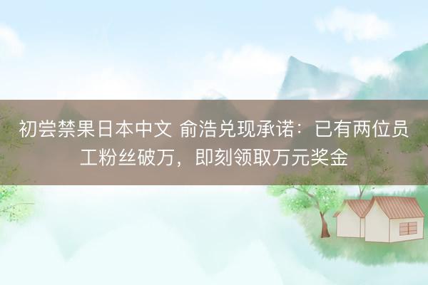 初尝禁果日本中文 俞浩兑现承诺：已有两位员工粉丝破万，即刻领取万元奖金