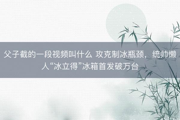 父子截的一段视频叫什么 攻克制冰瓶颈，统帅懒人“冰立得”冰箱首发破万台