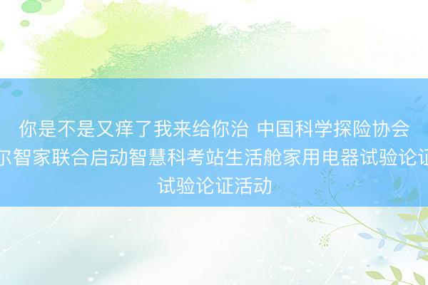 你是不是又痒了我来给你治 中国科学探险协会与海尔智家联合启动智慧科考站生活舱家用电器试验论证活动