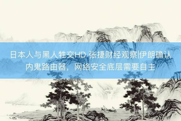 日本人与黑人牲交HD 张捷财经观察|伊朗确认内鬼路由器，网络安全底层需要自主
