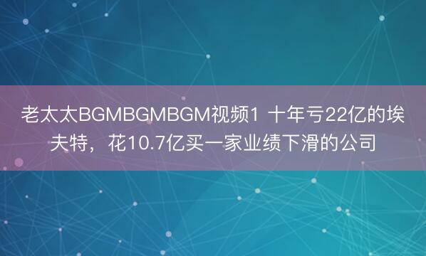 老太太BGMBGMBGM视频1 十年亏22亿的埃夫特，花10.7亿买一家业绩下滑的公司