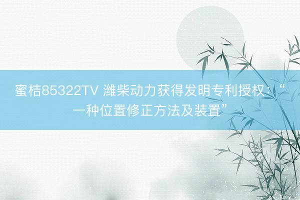 蜜桔85322TV 潍柴动力获得发明专利授权：“一种位置修正方法及装置”