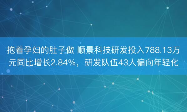 抱着孕妇的肚子做 顺景科技研发投入788.13万元同比增长2.84%，研发队伍43人偏向年轻化