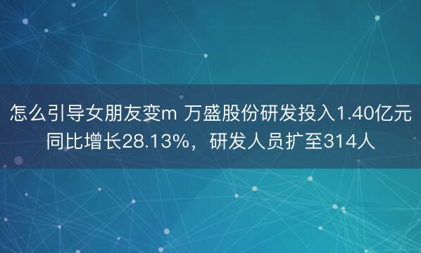 怎么引导女朋友变m 万盛股份研发投入1.40亿元同比增长28.13%，研发人员扩至314人
