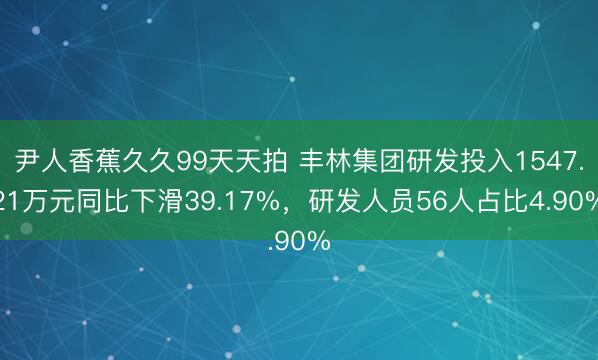 尹人香蕉久久99天天拍 丰林集团研发投入1547.21万元同比下滑39.17%，研发人员56人占比4.90%