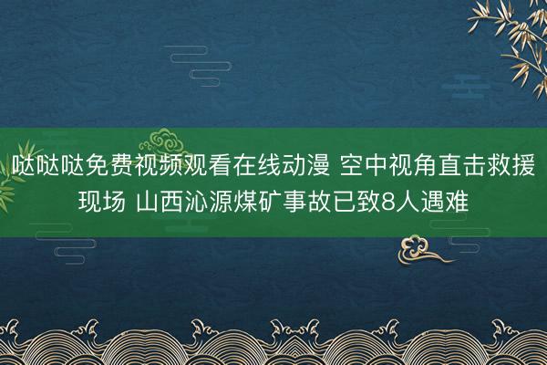 哒哒哒免费视频观看在线动漫 空中视角直击救援现场 山西沁源煤矿事故已致8人遇难