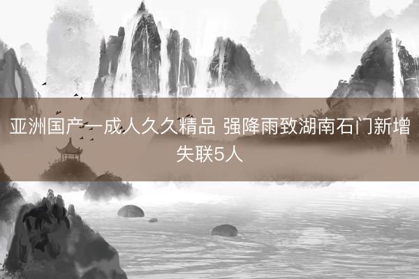 亚洲国产一成人久久精品 强降雨致湖南石门新增失联5人