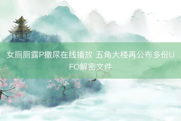女厕厕露P撒尿在线播放 五角大楼再公布多份UFO解密文件