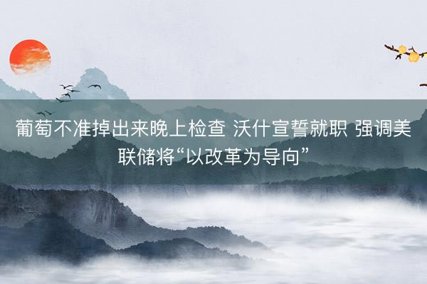 葡萄不准掉出来晚上检查 沃什宣誓就职 强调美联储将“以改革为导向”