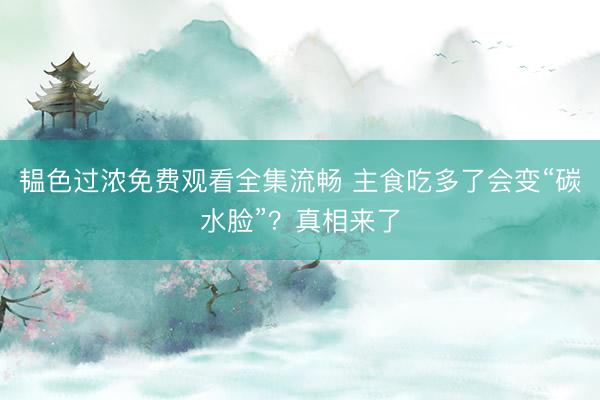 韫色过浓免费观看全集流畅 主食吃多了会变“碳水脸”?真相来了