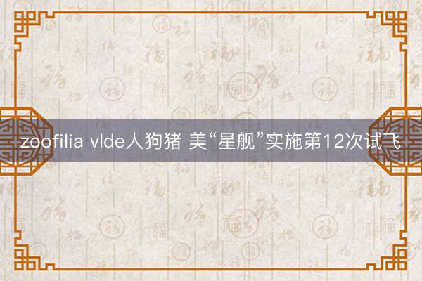 zoofilia vlde人狗猪 美“星舰”实施第12次试飞