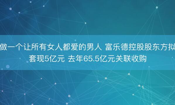 做一个让所有女人都爱的男人 富乐德控股股东方拟套现5亿元 去年65.5亿元关联收购