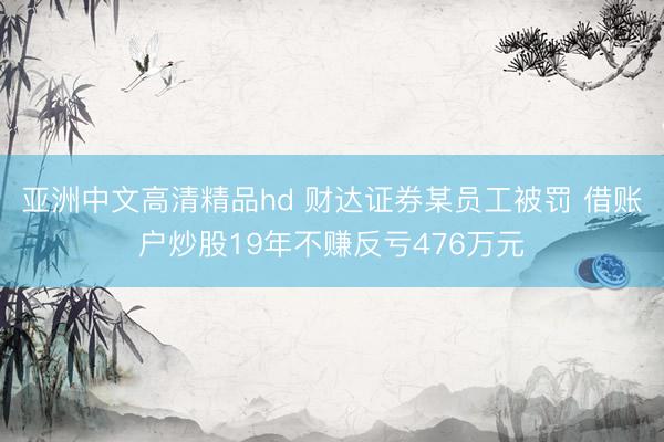 亚洲中文高清精品hd 财达证券某员工被罚 借账户炒股19年不赚反亏476万元