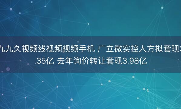 九九久视频线视频视频手机 广立微实控人方拟套现3.35亿 去年询价转让套现3.98亿
