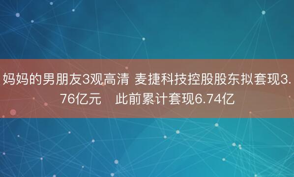 妈妈的男朋友3观高清 麦捷科技控股股东拟套现3.76亿元 此前累计套现6.74亿