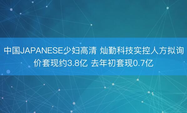 中国JAPANESE少妇高清 灿勤科技实控人方拟询价套现约3.8亿 去年初套现0.7亿