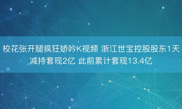校花张开腿疯狂娇吟K视频 浙江世宝控股股东1天减持套现2亿 此前累计套现13.4亿