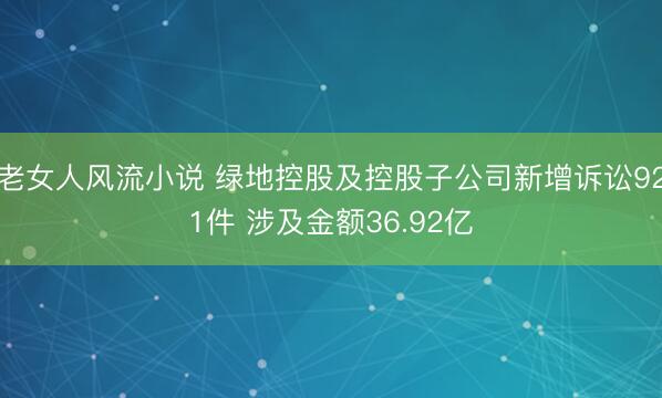 老女人风流小说 绿地控股及控股子公司新增诉讼921件 涉及金额36.92亿