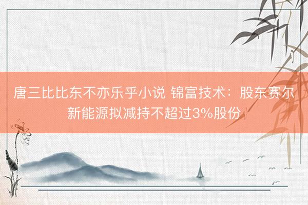 唐三比比东不亦乐乎小说 锦富技术：股东赛尔新能源拟减持不超过3%股份