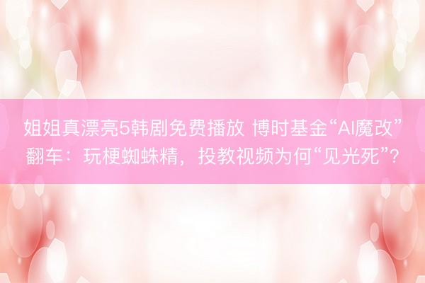 姐姐真漂亮5韩剧免费播放 博时基金“AI魔改”翻车：玩梗蜘蛛精，投教视频为何“见光死”？