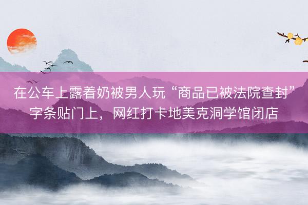 在公车上露着奶被男人玩 “商品已被法院查封”字条贴门上,网红打卡地美克洞学馆闭店