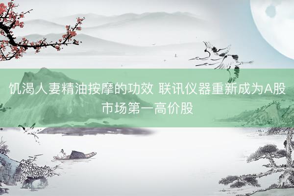 饥渴人妻精油按摩的功效 联讯仪器重新成为A股市场第一高价股