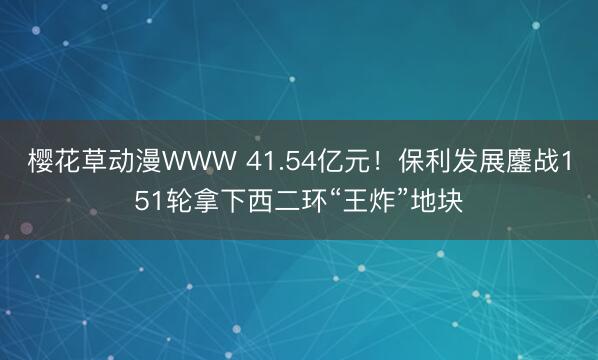 樱花草动漫WWW 41.54亿元！保利发展鏖战151轮拿下西二环“王炸”地块