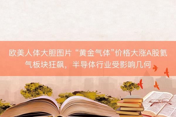 欧美人体大胆图片 “黄金气体”价格大涨A股氦气板块狂飙，半导体行业受影响几何