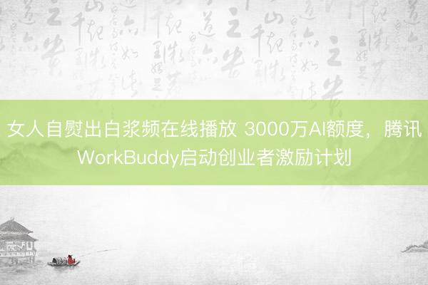 女人自熨出白浆频在线播放 3000万AI额度，腾讯WorkBuddy启动创业者激励计划