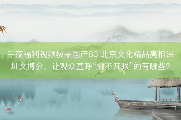 午夜福利视频极品国产83 北京文化精品亮相深圳文博会，让观众直呼“挪不开眼”的有哪些？