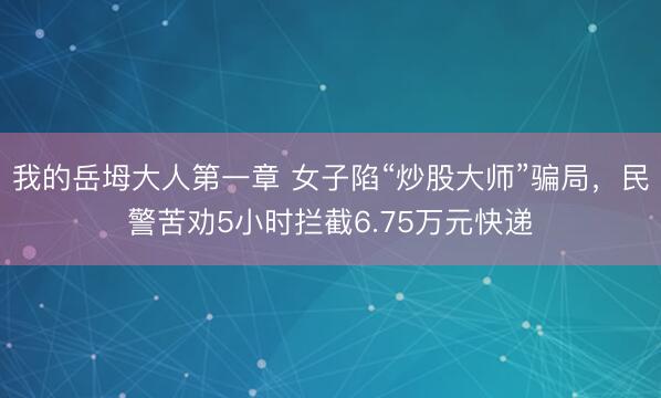 我的岳坶大人第一章 女子陷“炒股大师”骗局，民警苦劝5小时拦截6.75万元快递