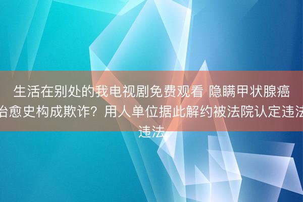 生活在别处的我电视剧免费观看 隐瞒甲状腺癌治愈史构成欺诈？用人单位据此解约被法院认定违法