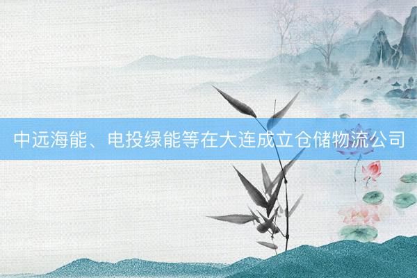 中远海能、电投绿能等在大连成立仓储物流公司