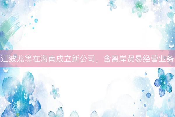 江波龙等在海南成立新公司，含离岸贸易经营业务