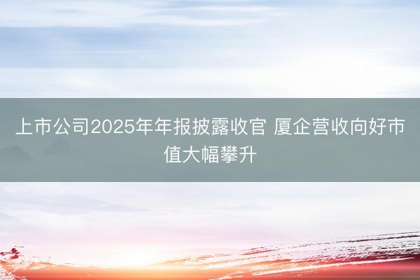 上市公司2025年年报披露收官 厦企营收向好市值大幅攀升