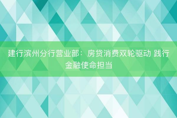 建行滨州分行营业部：房贷消费双轮驱动 践行金融使命担当