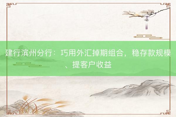 建行滨州分行：巧用外汇掉期组合，稳存款规模、提客户收益