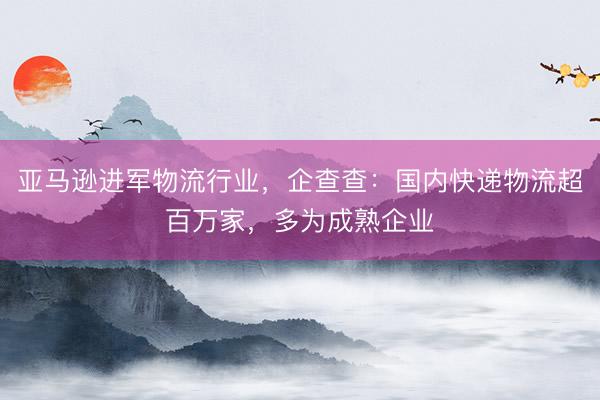 亚马逊进军物流行业，企查查：国内快递物流超百万家，多为成熟企业
