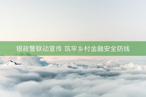 银政警联动宣传 筑牢乡村金融安全防线