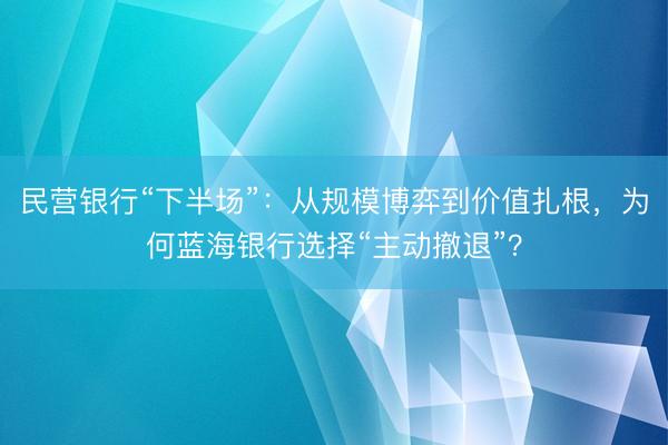 民营银行“下半场”：从规模博弈到价值扎根，为何蓝海银行选择“主动撤退”？