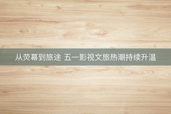 从荧幕到旅途 五一影视文旅热潮持续升温