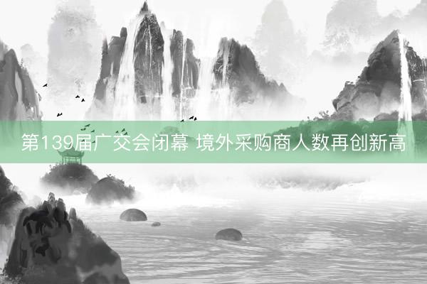 第139届广交会闭幕 境外采购商人数再创新高