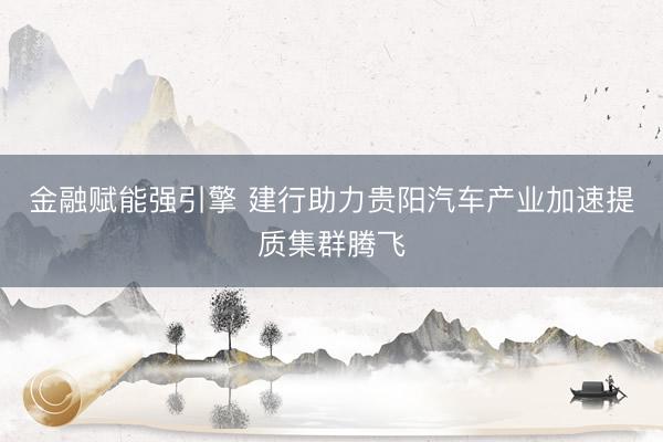 金融赋能强引擎 建行助力贵阳汽车产业加速提质集群腾飞