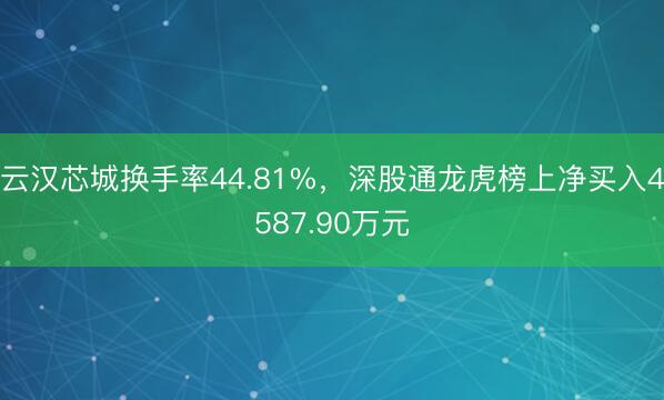 云汉芯城换手率44.81%，深股通龙虎榜上净买入4587.90万元