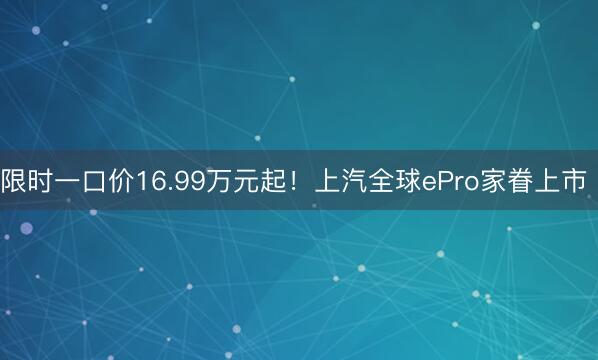 限时一口价16.99万元起！上汽全球ePro家眷上市 