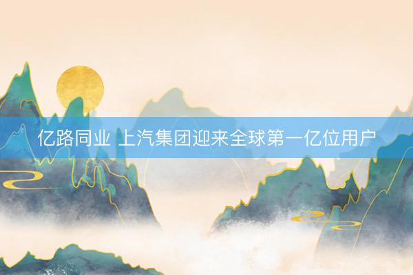 亿路同业 上汽集团迎来全球第一亿位用户